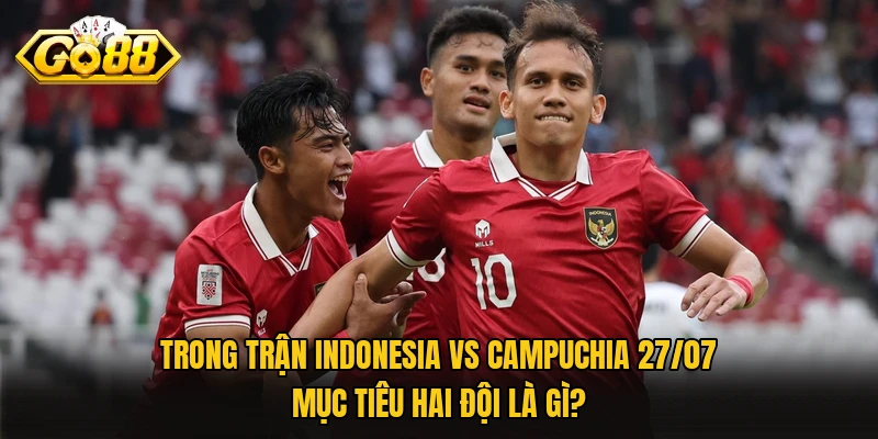 Trong trận Indonesia vs Campuchia 27/07 mục tiêu hai đội là gì?